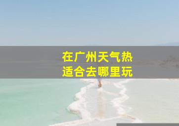 在广州天气热适合去哪里玩