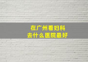 在广州看妇科去什么医院最好