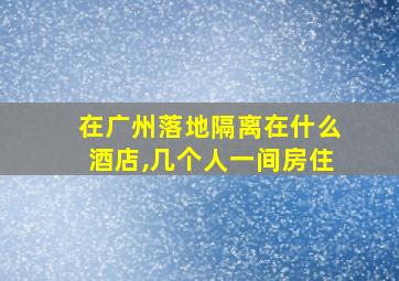 在广州落地隔离在什么酒店,几个人一间房住