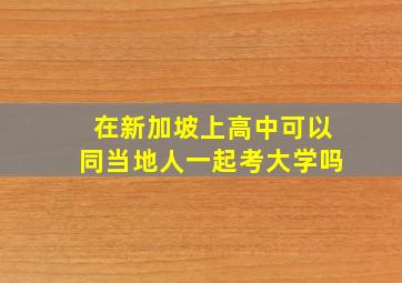 在新加坡上高中可以同当地人一起考大学吗