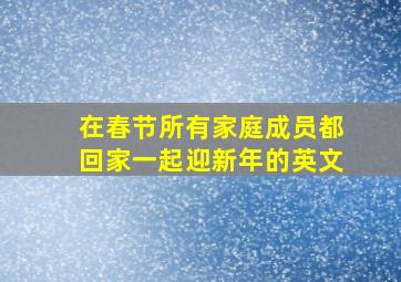 在春节所有家庭成员都回家一起迎新年的英文