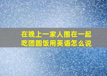 在晚上一家人围在一起吃团圆饭用英语怎么说