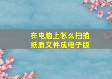 在电脑上怎么扫描纸质文件成电子版