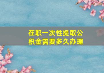 在职一次性提取公积金需要多久办理