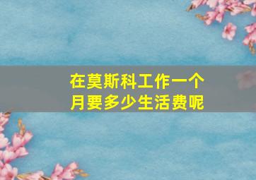 在莫斯科工作一个月要多少生活费呢