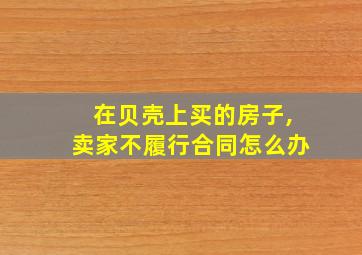 在贝壳上买的房子,卖家不履行合同怎么办