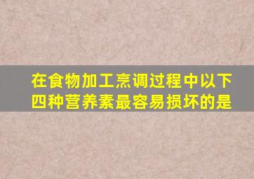 在食物加工烹调过程中以下四种营养素最容易损坏的是