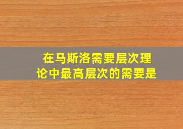 在马斯洛需要层次理论中最高层次的需要是