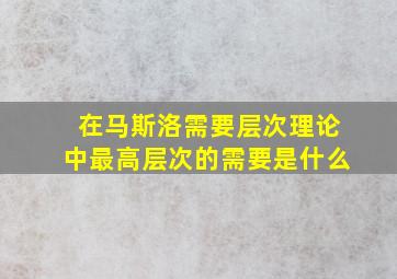 在马斯洛需要层次理论中最高层次的需要是什么