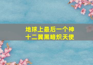 地球上最后一个神十二翼黑暗炽天使