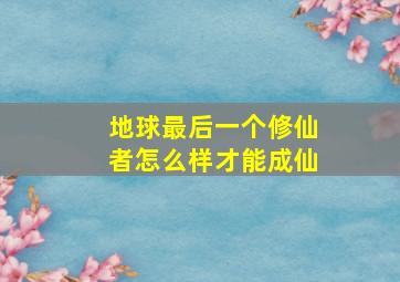 地球最后一个修仙者怎么样才能成仙