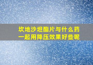 坎地沙坦酯片与什么药一起用降压效果好些呢