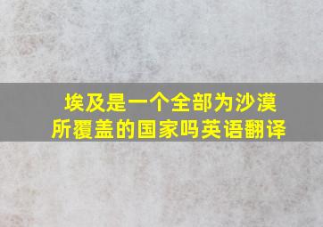 埃及是一个全部为沙漠所覆盖的国家吗英语翻译