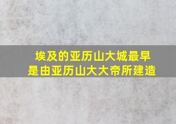 埃及的亚历山大城最早是由亚历山大大帝所建造