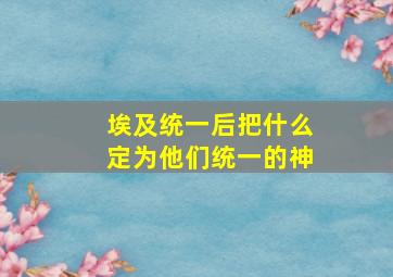 埃及统一后把什么定为他们统一的神