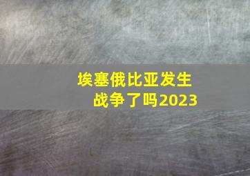 埃塞俄比亚发生战争了吗2023