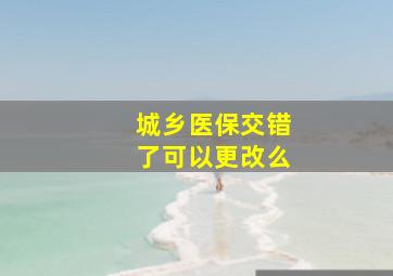 城乡医保交错了可以更改么