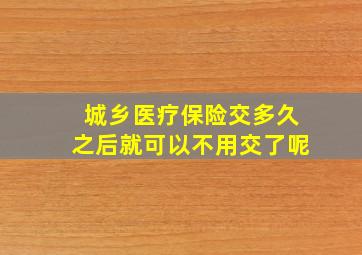 城乡医疗保险交多久之后就可以不用交了呢