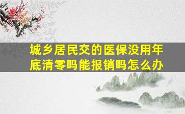 城乡居民交的医保没用年底清零吗能报销吗怎么办