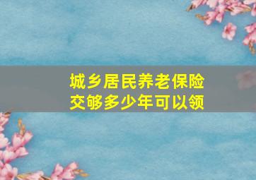 城乡居民养老保险交够多少年可以领