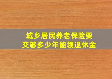 城乡居民养老保险要交够多少年能领退休金