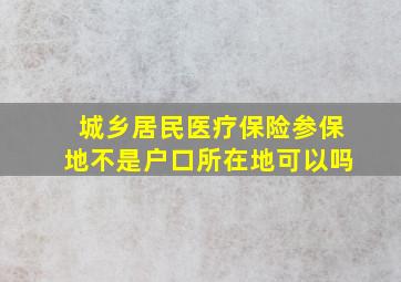 城乡居民医疗保险参保地不是户口所在地可以吗