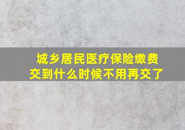 城乡居民医疗保险缴费交到什么时候不用再交了