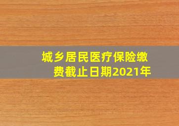 城乡居民医疗保险缴费截止日期2021年