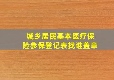 城乡居民基本医疗保险参保登记表找谁盖章