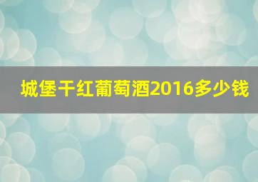 城堡干红葡萄酒2016多少钱