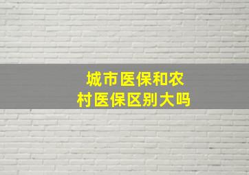 城市医保和农村医保区别大吗