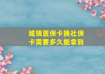 城镇医保卡换社保卡需要多久能拿到