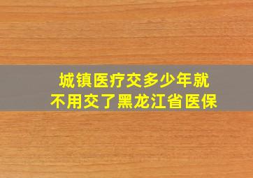 城镇医疗交多少年就不用交了黑龙江省医保