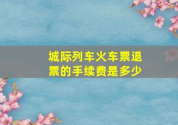 城际列车火车票退票的手续费是多少