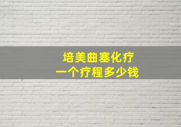 培美曲塞化疗一个疗程多少钱