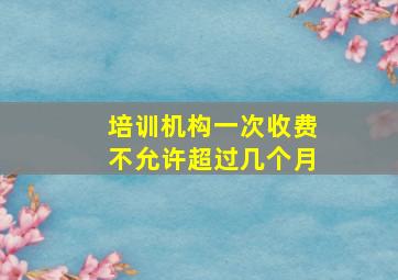 培训机构一次收费不允许超过几个月