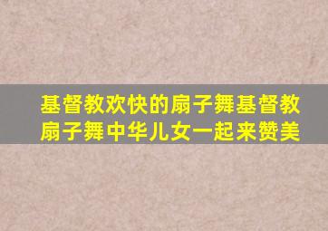 基督教欢快的扇子舞基督教扇子舞中华儿女一起来赞美