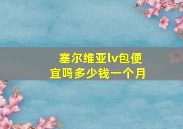 塞尔维亚lv包便宜吗多少钱一个月