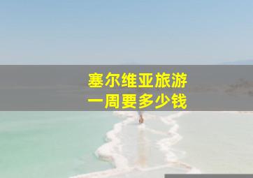 塞尔维亚旅游一周要多少钱