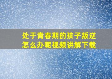 处于青春期的孩子叛逆怎么办呢视频讲解下载