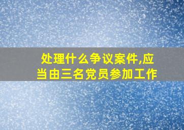 处理什么争议案件,应当由三名党员参加工作