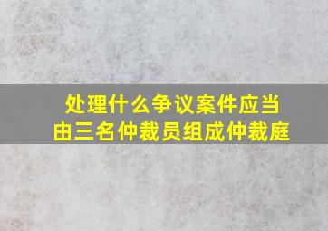 处理什么争议案件应当由三名仲裁员组成仲裁庭