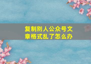 复制别人公众号文章格式乱了怎么办