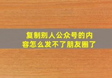 复制别人公众号的内容怎么发不了朋友圈了