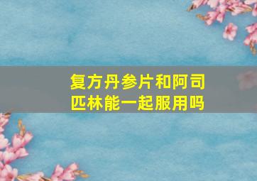 复方丹参片和阿司匹林能一起服用吗