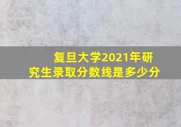 复旦大学2021年研究生录取分数线是多少分