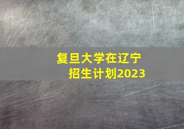 复旦大学在辽宁招生计划2023