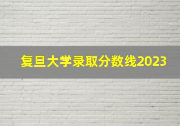 复旦大学录取分数线2023