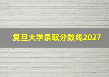 复旦大学录取分数线2027