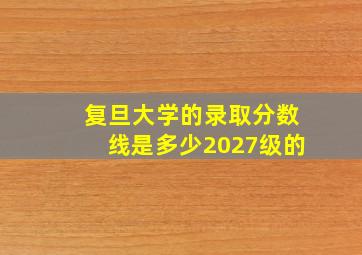 复旦大学的录取分数线是多少2027级的